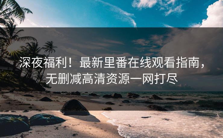 深夜福利！最新里番在线观看指南，无删减高清资源一网打尽