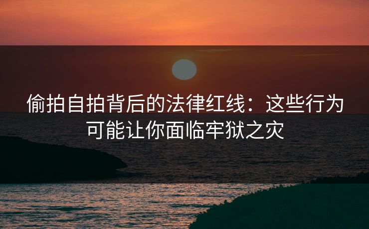 偷拍自拍背后的法律红线：这些行为可能让你面临牢狱之灾