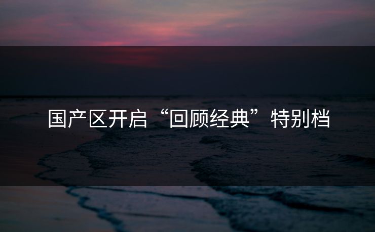 国产区开启“回顾经典”特别档