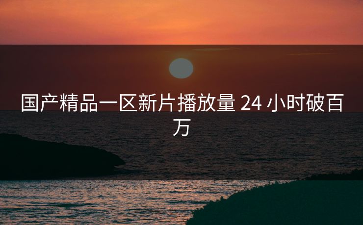 国产精品一区新片播放量 24 小时破百万