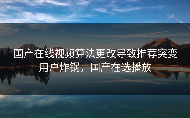 国产在线视频算法更改导致推荐突变用户炸锅，国产在选播放