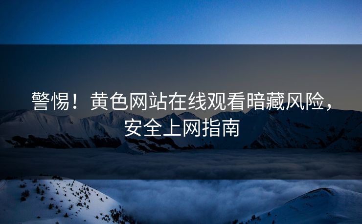 警惕！黄色网站在线观看暗藏风险，安全上网指南