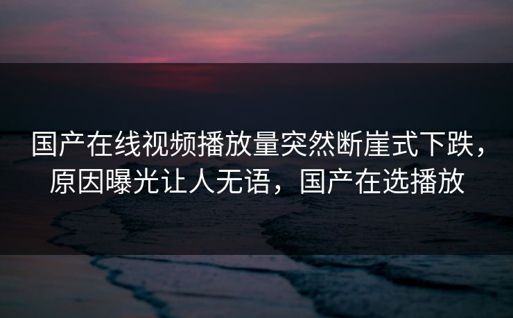 国产在线视频播放量突然断崖式下跌，原因曝光让人无语，国产在选播放