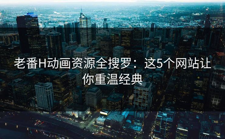 老番H动画资源全搜罗：这5个网站让你重温经典