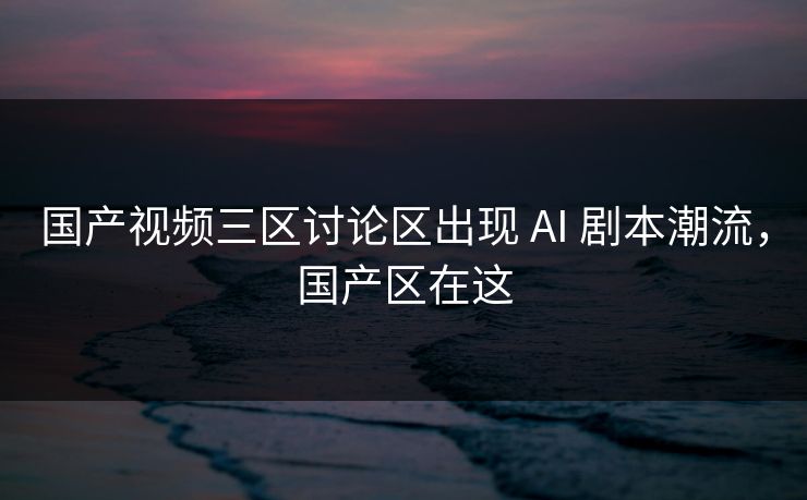 国产视频三区讨论区出现 AI 剧本潮流，国产区在这