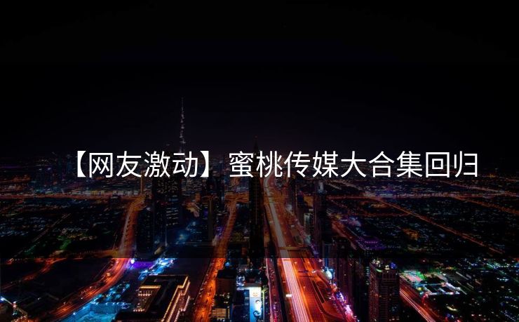 【网友激动】蜜桃传媒大合集回归