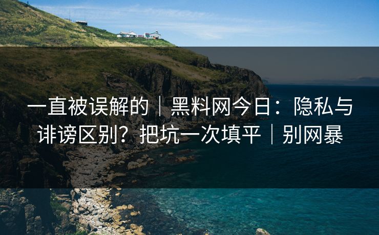 一直被误解的｜黑料网今日：隐私与诽谤区别？把坑一次填平｜别网暴