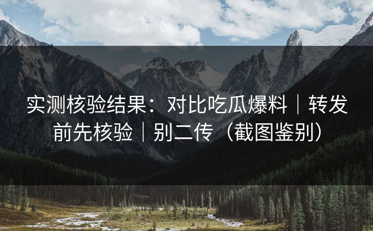 实测核验结果：对比吃瓜爆料｜转发前先核验｜别二传（截图鉴别）