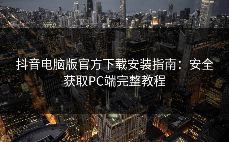 抖音电脑版官方下载安装指南：安全获取PC端完整教程