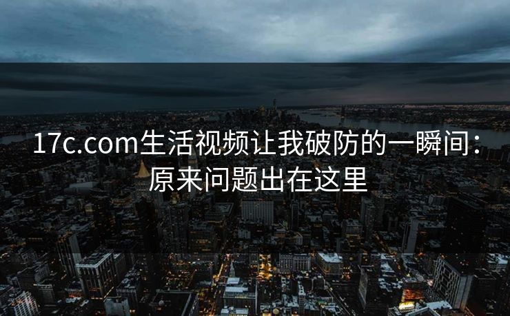 17c.com生活视频让我破防的一瞬间： 原来问题出在这里