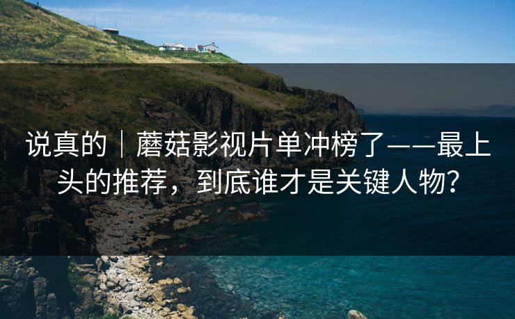 说真的｜蘑菇影视片单冲榜了——最上头的推荐，到底谁才是关键人物？