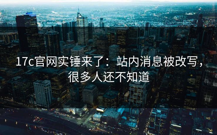 17c官网实锤来了：站内消息被改写，很多人还不知道