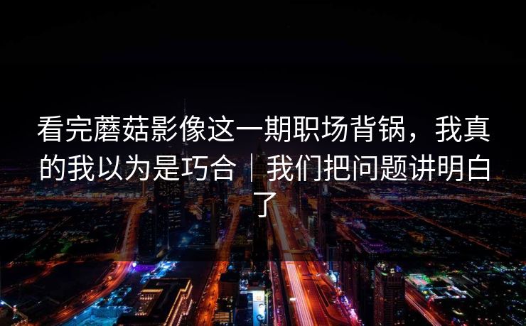 看完蘑菇影像这一期职场背锅，我真的我以为是巧合｜我们把问题讲明白了