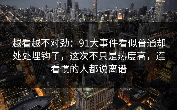 越看越不对劲：91大事件看似普通却处处埋钩子，这次不只是热度高，连看惯的人都说离谱