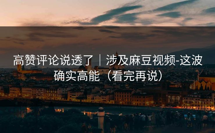 高赞评论说透了｜涉及麻豆视频-这波确实高能（看完再说）