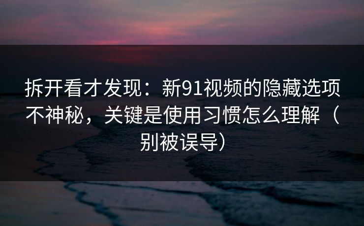 拆开看才发现：新91视频的隐藏选项不神秘，关键是使用习惯怎么理解（别被误导）