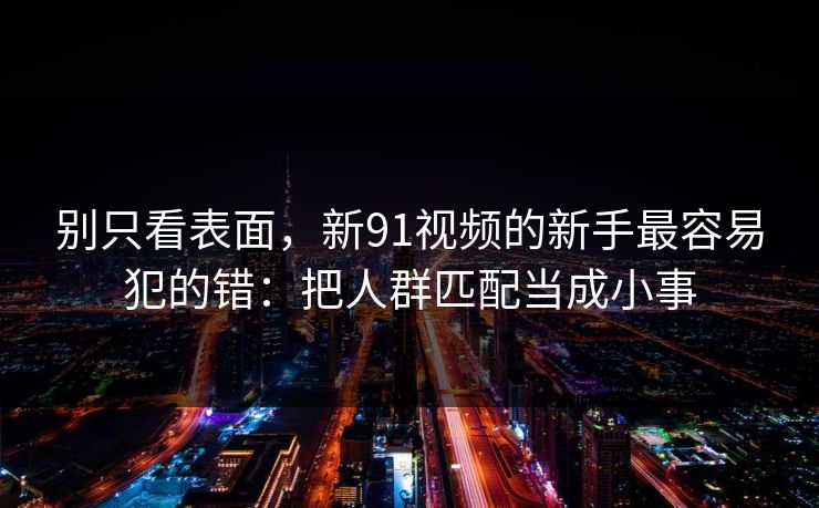 别只看表面，新91视频的新手最容易犯的错：把人群匹配当成小事