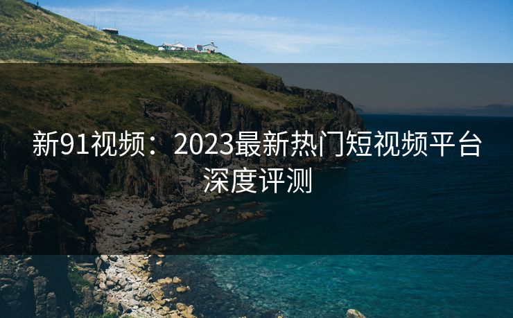 新91视频：2023最新热门短视频平台深度评测