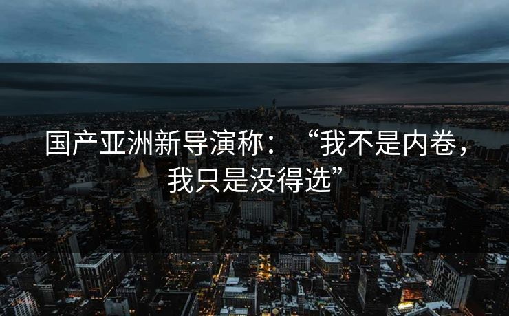 国产亚洲新导演称：“我不是内卷，我只是没得选”