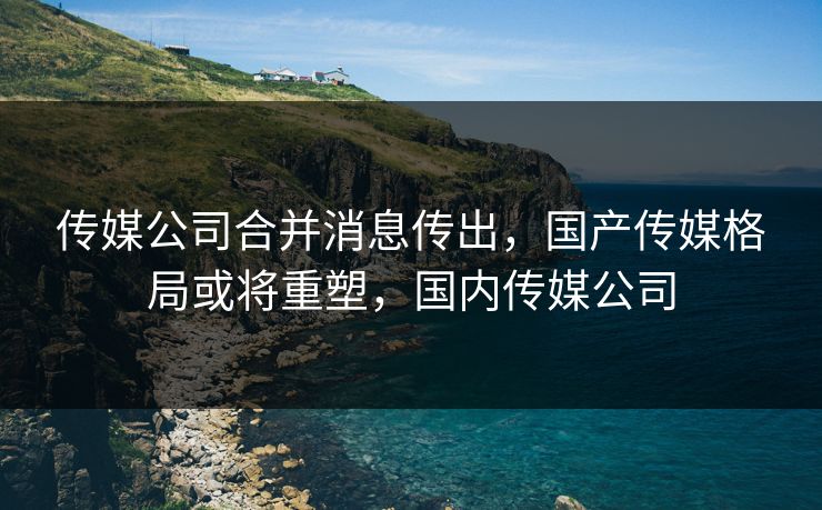 传媒公司合并消息传出，国产传媒格局或将重塑，国内传媒公司