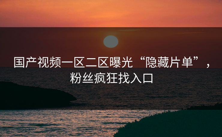 国产视频一区二区曝光“隐藏片单”，粉丝疯狂找入口