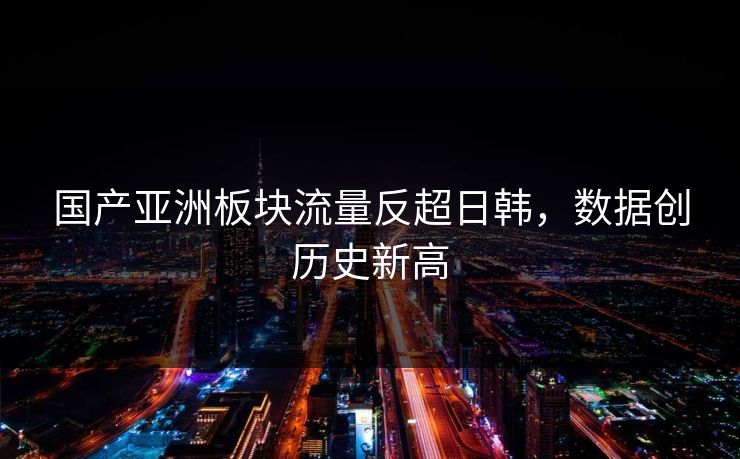 国产亚洲板块流量反超日韩，数据创历史新高