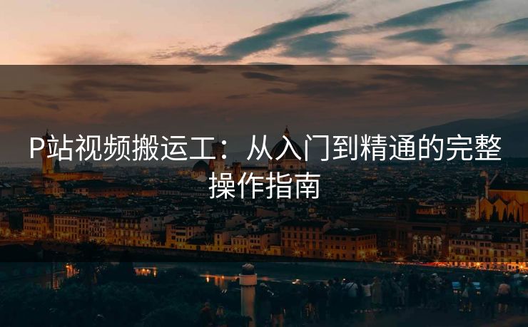 P站视频搬运工：从入门到精通的完整操作指南